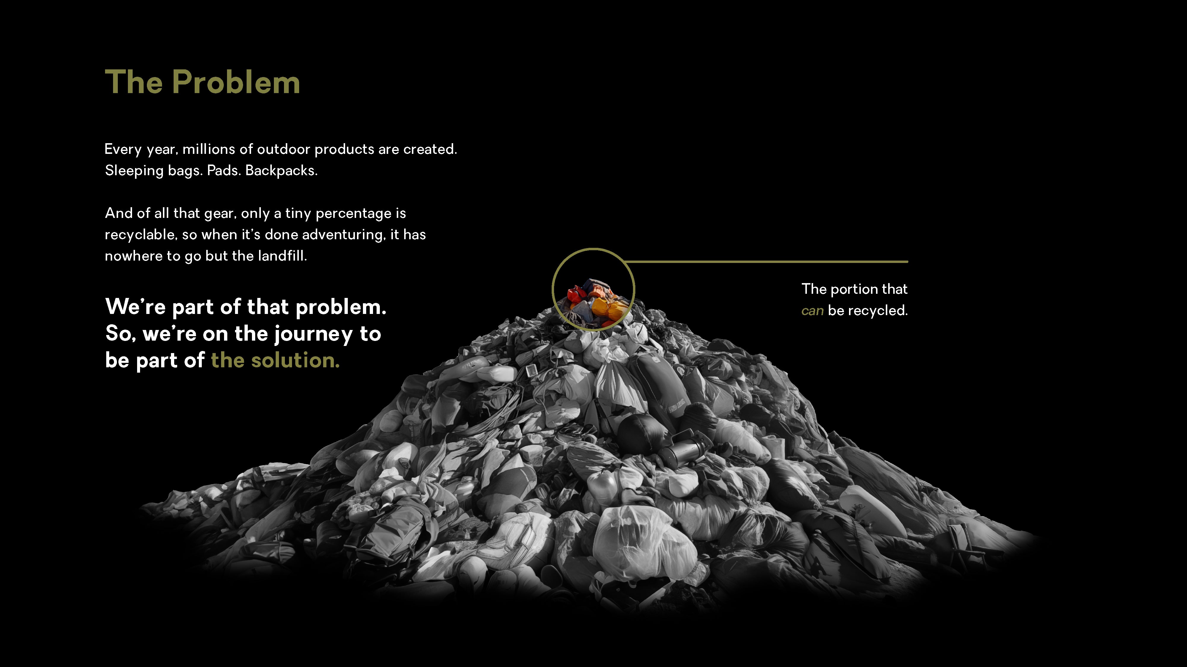 The Problem is every year, millions of outdoor products are created. This includes sleeping bags, pads, and backpacks. And of all that gear, only a tiny percentage is recyclable, so when it is done adventuring, it has nowhere to go but the landfill. We are a part of that problem. So, we are on the journey to be part of the solution.